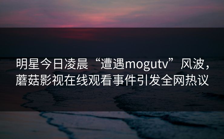 明星今日凌晨“遭遇mogutv”风波，蘑菇影视在线观看事件引发全网热议