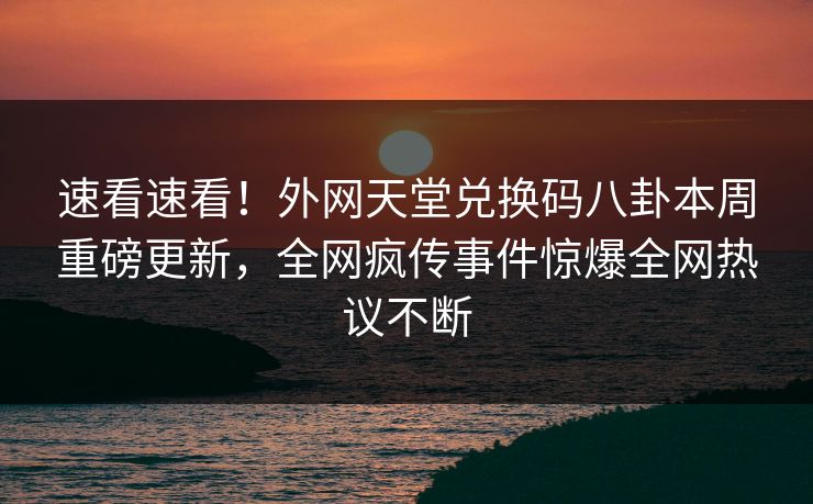 速看速看！外网天堂兑换码八卦本周重磅更新，全网疯传事件惊爆全网热议不断