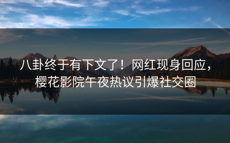 八卦终于有下文了！网红现身回应，樱花影院午夜热议引爆社交圈