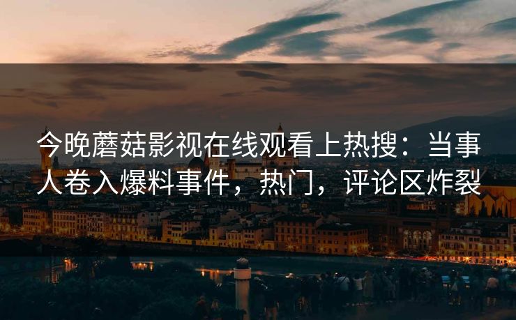 今晚蘑菇影视在线观看上热搜：当事人卷入爆料事件，热门，评论区炸裂