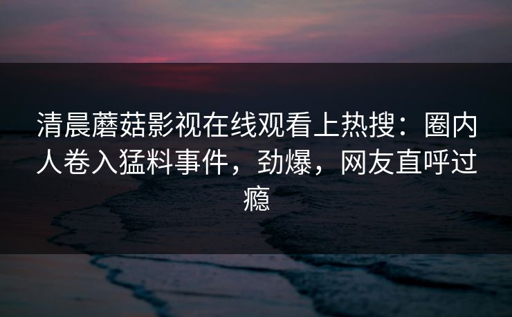 清晨蘑菇影视在线观看上热搜：圈内人卷入猛料事件，劲爆，网友直呼过瘾