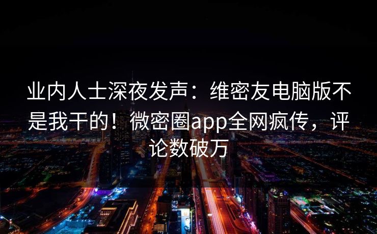 业内人士深夜发声：维密友电脑版不是我干的！微密圈app全网疯传，评论数破万