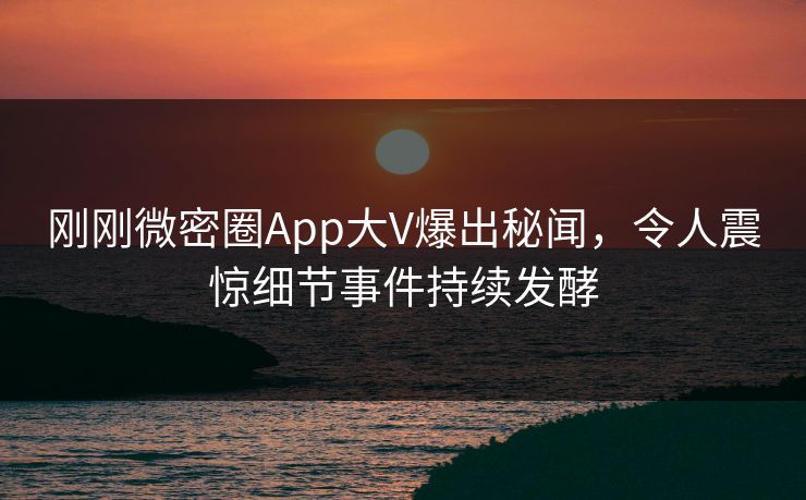 刚刚微密圈App大V爆出秘闻，令人震惊细节事件持续发酵