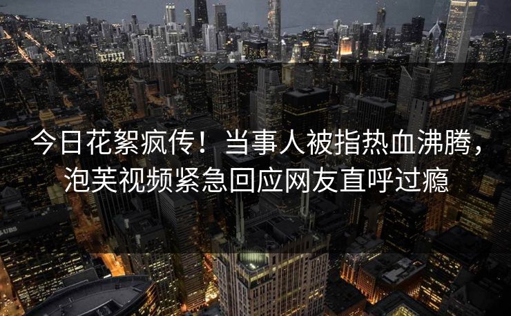 今日花絮疯传!当事人被指热血沸腾,泡芙视频紧急回应网友直呼过瘾 今日花絮疯传!当事人被指热血沸腾,泡芙视频紧急回应网友直呼过瘾