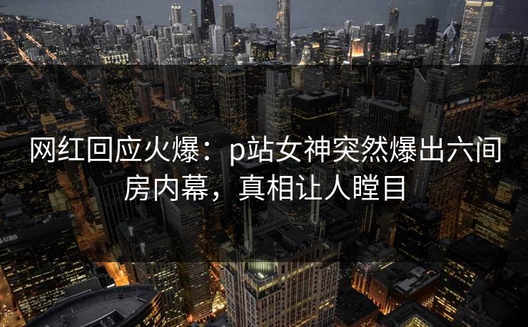 网红回应火爆：p站女神突然爆出六间房内幕，真相让人瞠目