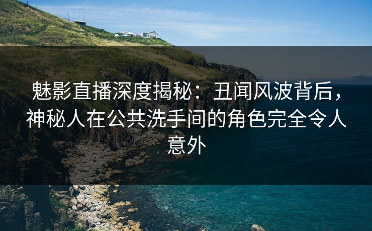 魅影直播深度揭秘：丑闻风波背后，神秘人在公共洗手间的角色完全令人意外