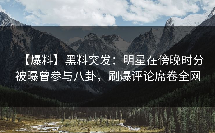 【爆料】黑料突发：明星在傍晚时分被曝曾参与八卦，刷爆评论席卷全网