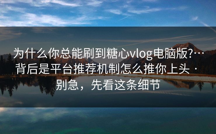 为什么你总能刷到糖心vlog电脑版?…背后是平台推荐机制怎么推你上头 · 别急，先看这条细节