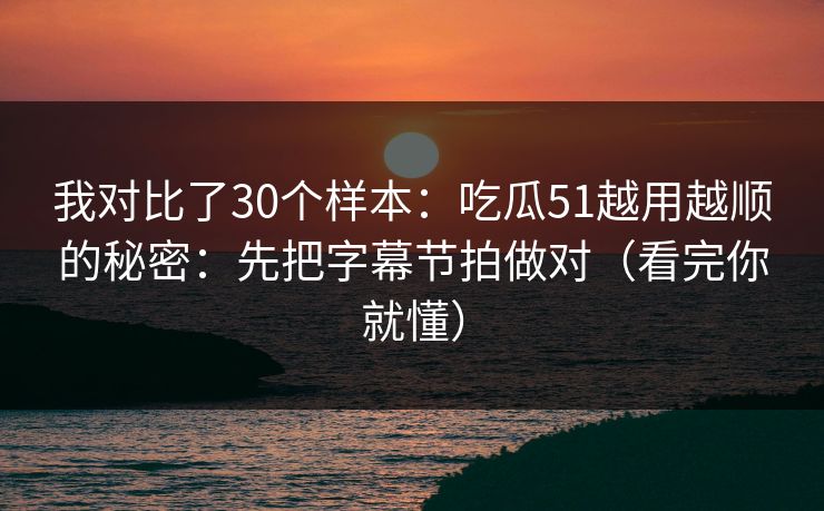 我对比了30个样本：吃瓜51越用越顺的秘密：先把字幕节拍做对（看完你就懂）