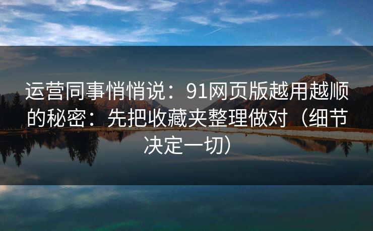 运营同事悄悄说：91网页版越用越顺的秘密：先把收藏夹整理做对（细节决定一切）