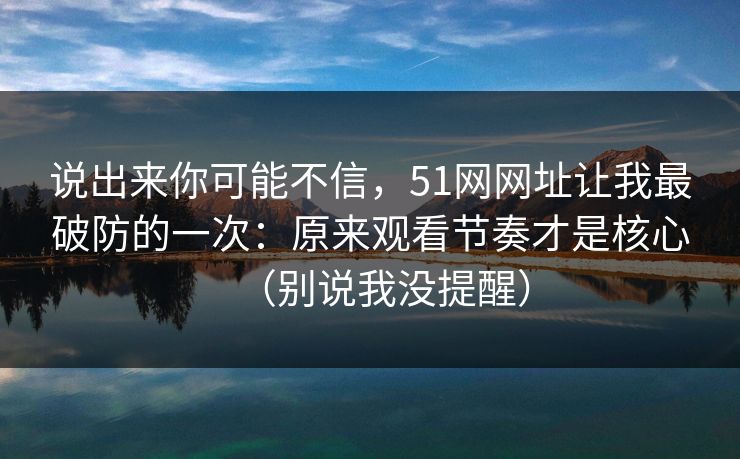说出来你可能不信，51网网址让我最破防的一次：原来观看节奏才是核心（别说我没提醒）