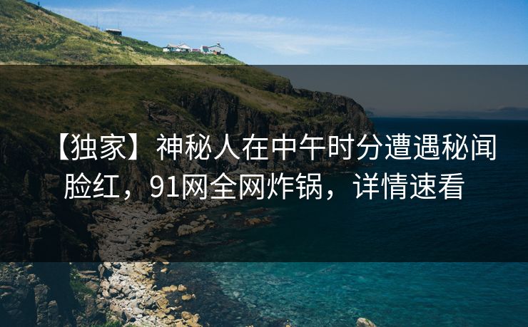 【独家】神秘人在中午时分遭遇秘闻 脸红，91网全网炸锅，详情速看